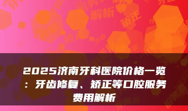 2025济南牙科医院价格一览：牙齿修复、矫正等口腔服务费用解析