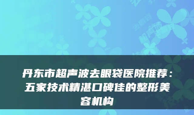 丹东市超声波去眼袋医院推荐：五家技术精湛口碑佳的整形美容机构