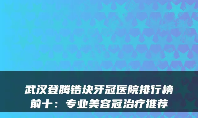 武汉登腾锆块牙冠医院排行榜前十：专业美容冠治疗推荐