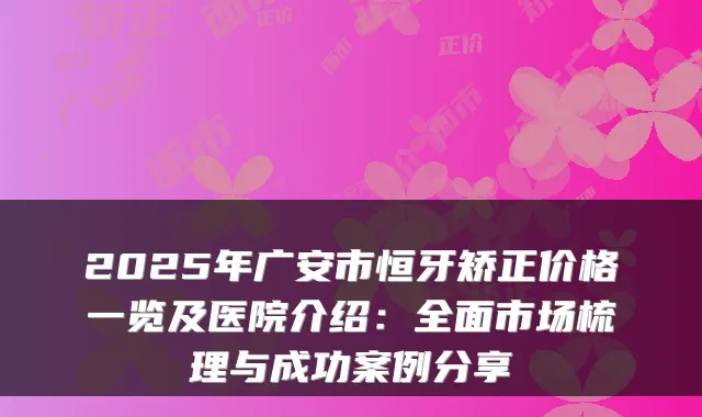 2025年广安市恒牙矫正价格一览及医院介绍:全面市场梳理与成功案例分享