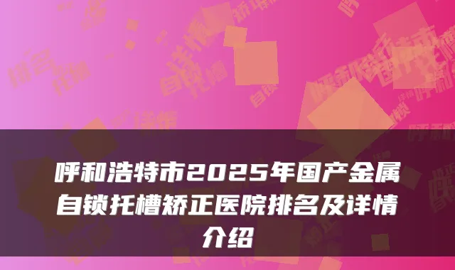 呼和浩特市2025年国产金属自锁托槽矫正医院排名及详情介绍