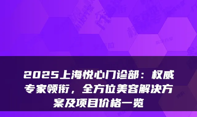 2025上海悦心门诊部：专家领衔，全方位美容解决方案及项目价格一览