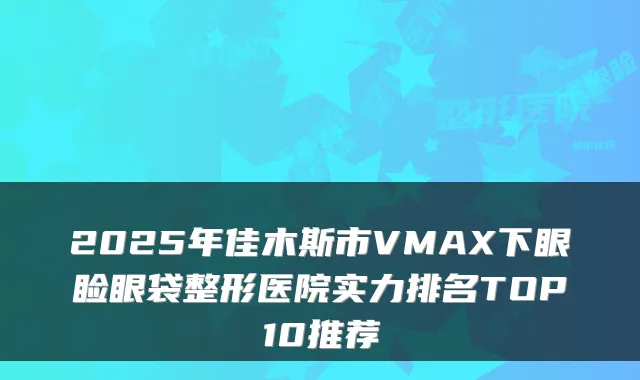 2025年佳木斯市VMAX下眼睑眼袋整形医院实力排名TOP10推荐
