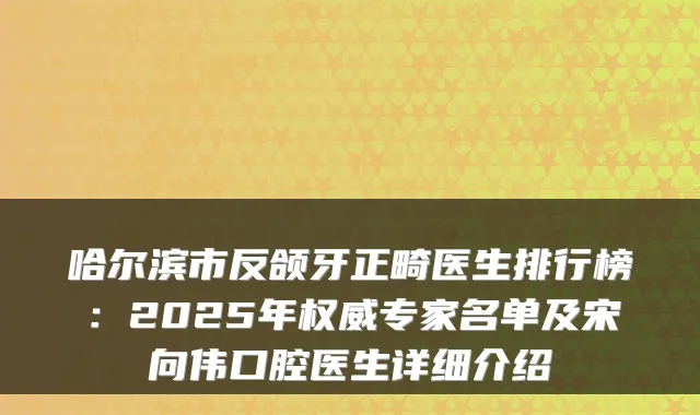 哈尔滨市反颌牙正畸医生排行榜:2025年权威专家名单及宋向伟口腔医生详细介绍