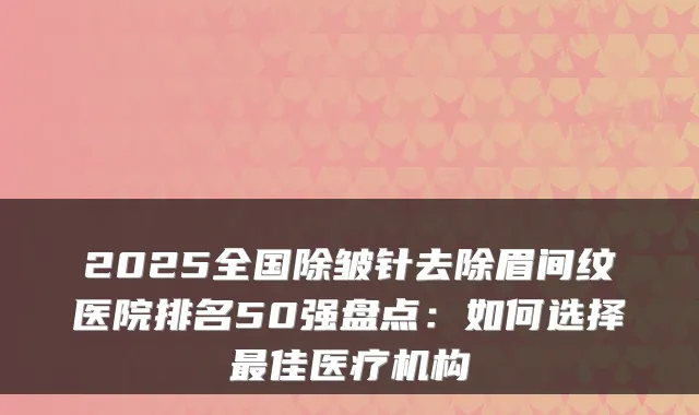 2025全国除皱针去除眉间纹医院排名50强盘点：如何选择佳医疗机构