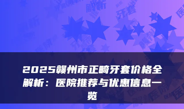 2025赣州市正畸牙套价格全解析：医院推荐与优惠信息一览