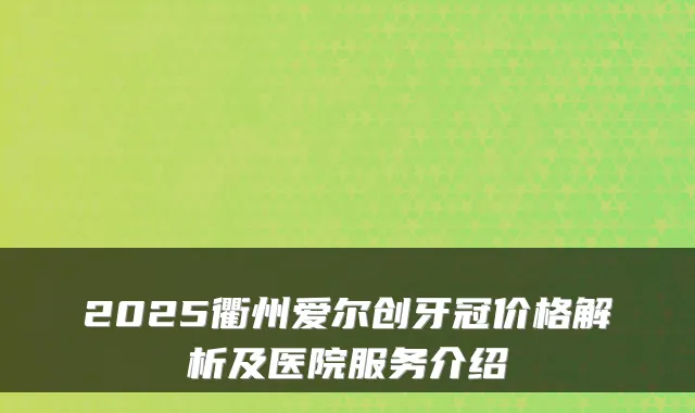 2025衢州爱尔创牙冠价格解析及医院服务介绍