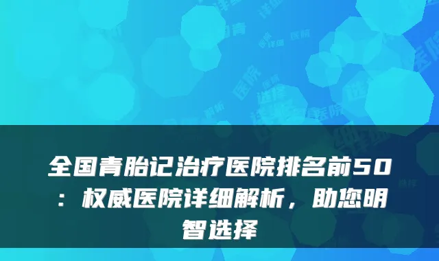 全国青胎记治疗医院排名前50：权威医院详细解析，助您明智选择