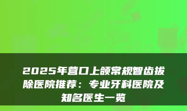 2025年营口上颌常规智齿拔除医院推荐：专业牙科医院及知名医生一览