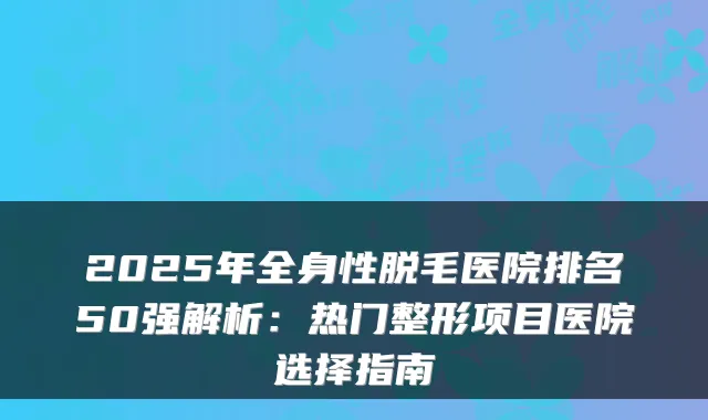 2025年全身性脱毛医院排名50强解析:热门整形项目医院选择指南