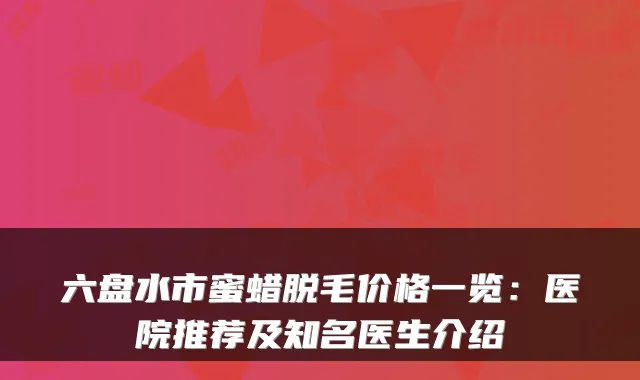 六盘水市蜜蜡脱毛价格一览:医院推荐及知名医生介绍