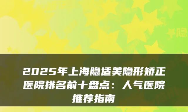 2025年上海隐适美隐形矫正医院排名前十盘点：人气医院推荐指南