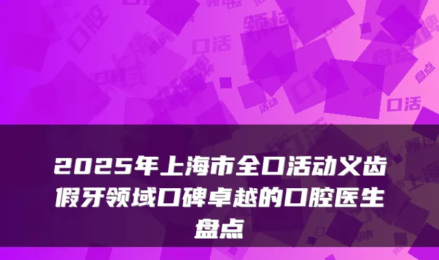 2025年上海市全口活动义齿假牙领域口碑卓越的口腔医生盘点
