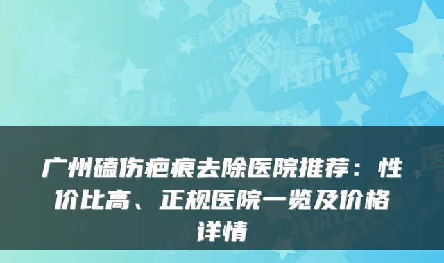 广州磕伤疤痕去除医院推荐:性价比高、正规医院一览及价格详情