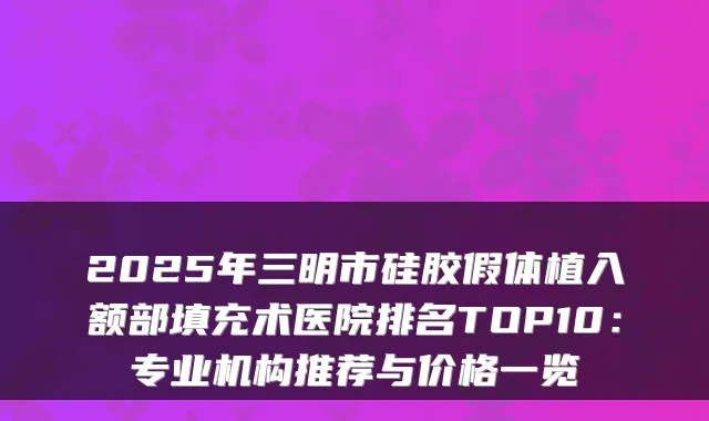 2025年三明市硅胶假体植入额部填充术医院排名TOP10：专业机构推荐与价格一览