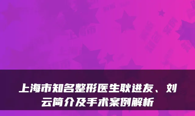 上海市知名整形医生耿进友、刘云简介及手术案例解析