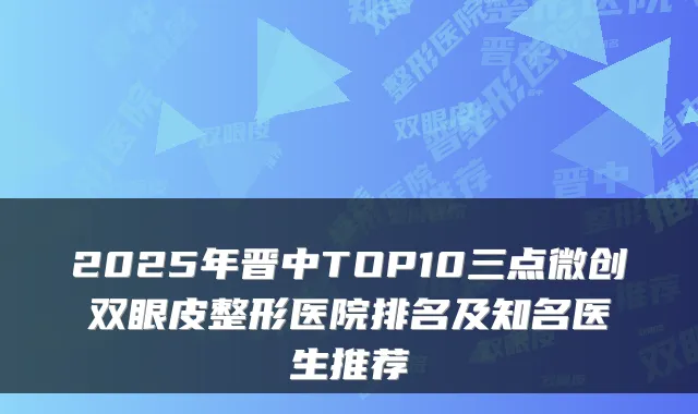2025年晋中TOP10三点微创双眼皮整形医院排名及知名医生推荐