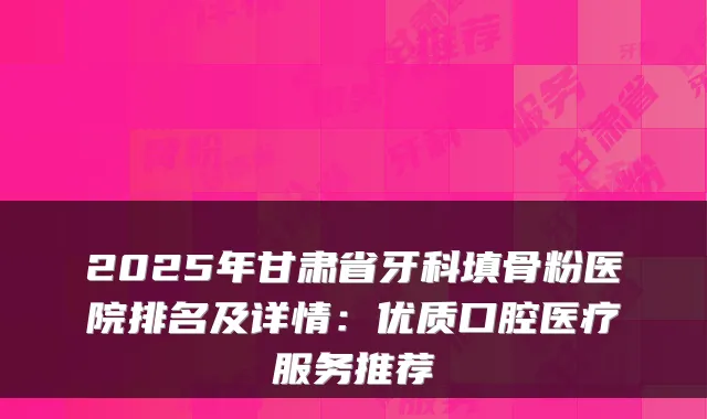 2025年甘肃省牙科填骨粉医院排名及详情:优质口腔医疗服务推荐