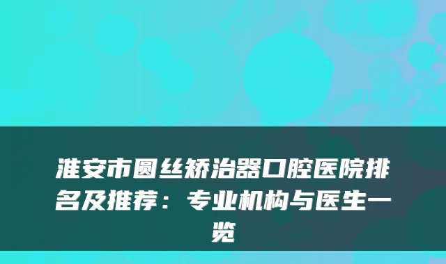 淮安市圆丝矫治器口腔医院排名及推荐:专业机构与医生一览