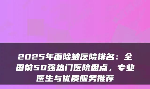 2025年面除皱医院排名：全国前50强热门医院盘点，专业医生与优质服务推荐
