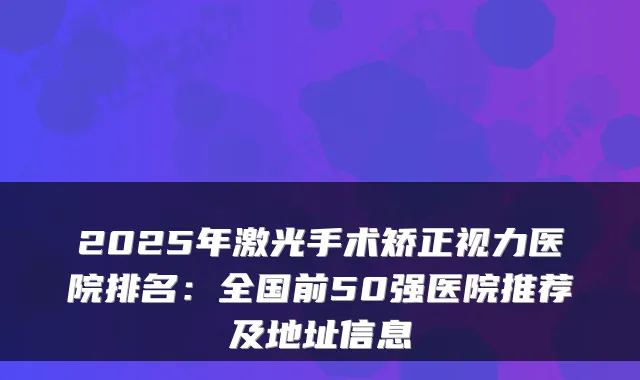 2025年激光手术矫正视力医院排名:全国前50强医院推荐及地址信息