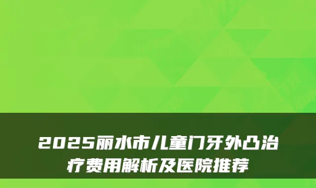 2025丽水市儿童门牙外凸费用解析及医院推荐