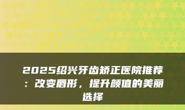 2025绍兴牙齿矫正医院推荐：改变唇形，提升颜值的美丽选择
