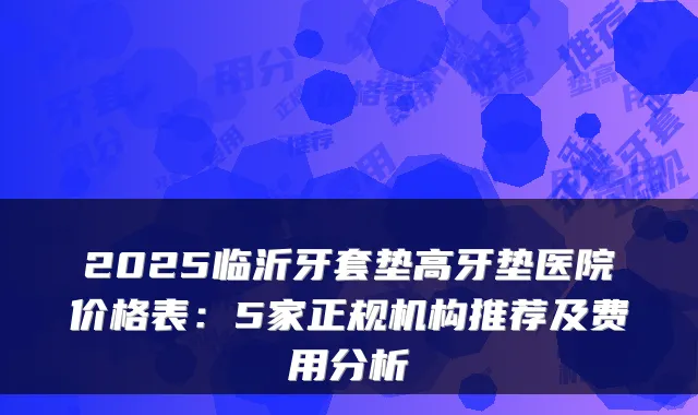 2025临沂牙套垫高牙垫医院价格表：5家正规机构推荐及费用分析