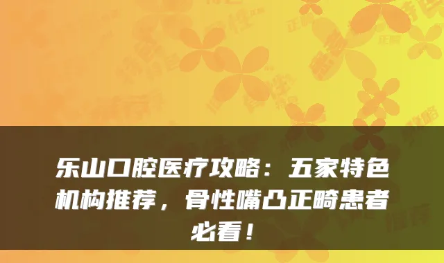 乐山口腔医疗攻略：五家特色机构推荐，骨性嘴凸正畸患者必看！
