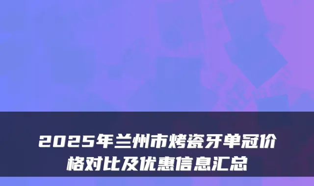 2025年兰州市烤瓷牙单冠价格对比及优惠信息汇总