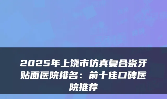2025年上饶市仿真复合瓷牙贴面医院排名：前十佳口碑医院推荐