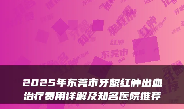 2025年东莞市牙龈红肿出血费用详解及知名医院推荐