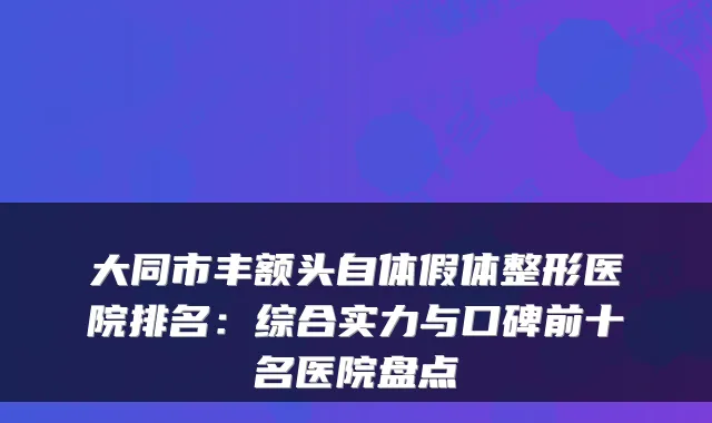 大同市丰额头自体假体整形医院排名：综合实力与口碑前十名医院盘点