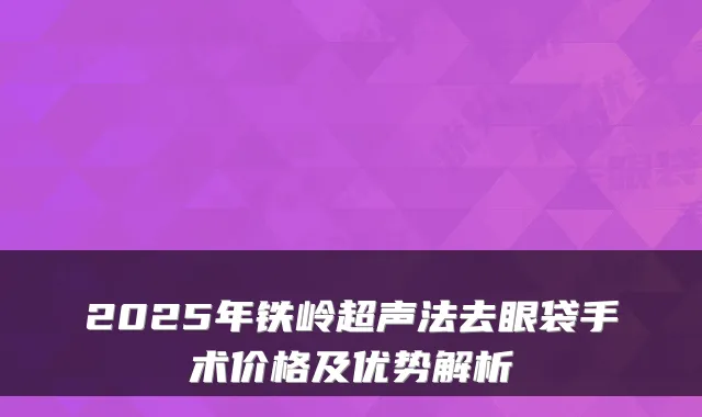 2025年铁岭超声法去眼袋手术价格及优势解析