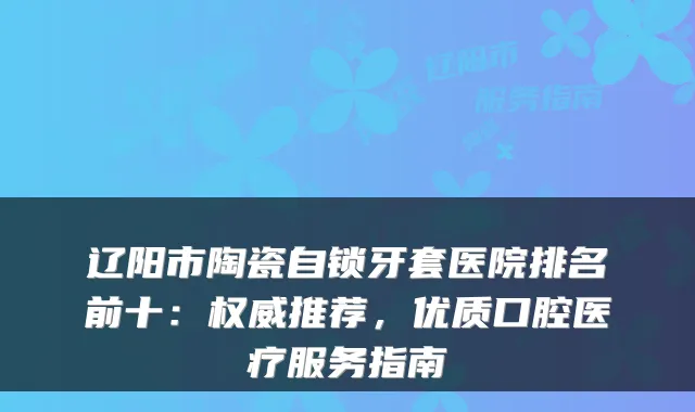 辽阳市陶瓷自锁牙套医院排名前十：推荐，优质口腔医疗服务指南