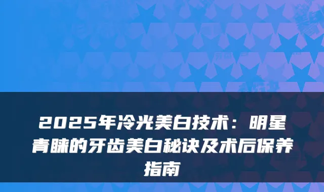 2025年冷光美白技术:明星青睐的牙齿美白秘诀及术后保养指南