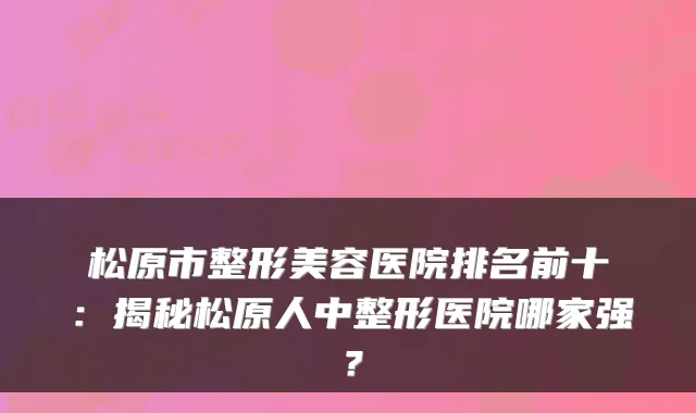 松原市整形美容医院排名前十：揭秘松原人中整形医院哪家强？
