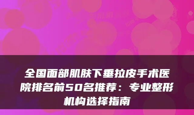 全国面部肌肤下垂拉皮手术医院排名前50名推荐：专业整形机构选择指南