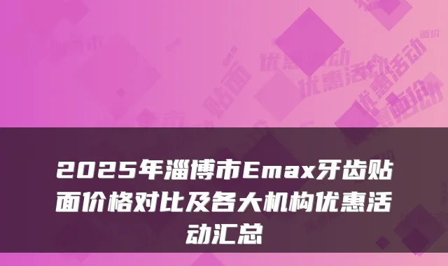 2025年淄博市Emax牙齿贴面价格对比及各大机构优惠活动汇总