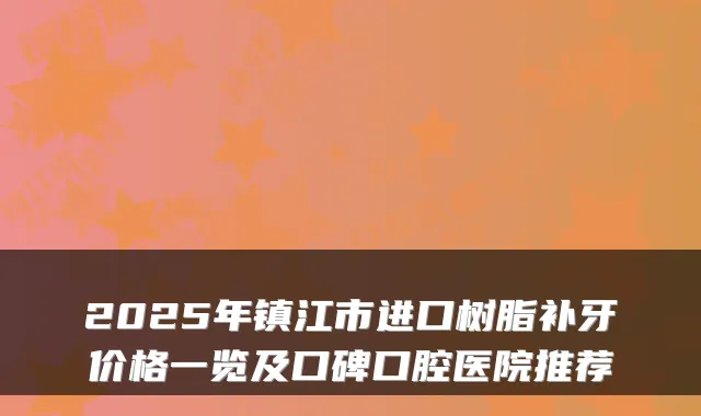 2025年镇江市进口树脂补牙价格一览及口碑口腔医院推荐