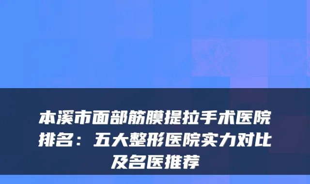本溪市面部筋膜提拉手术医院排名：五大整形医院实力对比及名医推荐