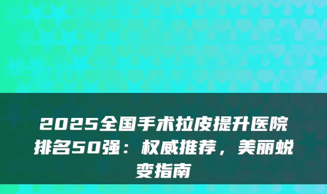 2025全国手术拉皮提升医院排名50强：推荐，美丽蜕变指南