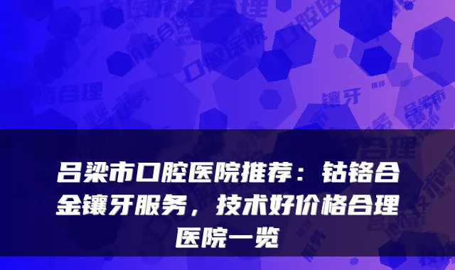 吕梁市口腔医院推荐：钴铬合金镶牙服务，技术好价格合理医院一览