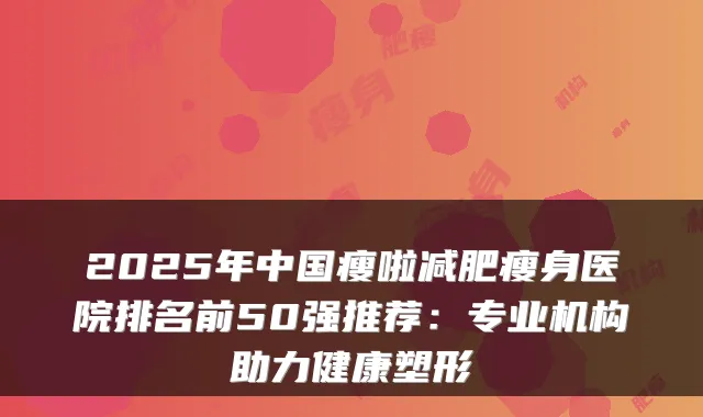 2025年中国瘦啦减肥瘦身医院排名前50强推荐:专业机构助力健康塑形