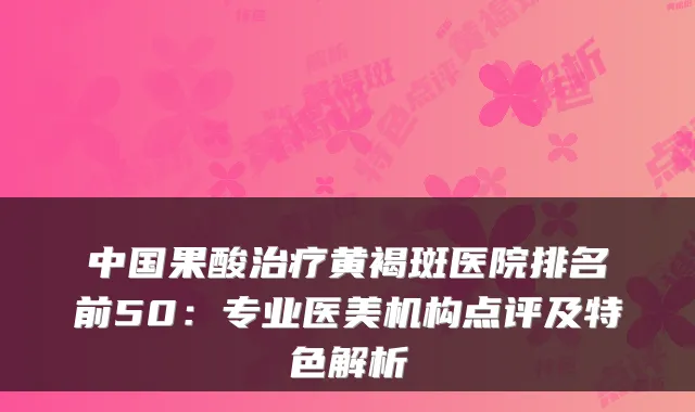 中国果酸治疗黄褐斑医院排名前50:专业医美机构点评及特色解析