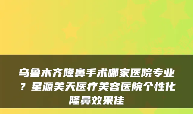 乌鲁木齐隆鼻手术哪家医院专业？星源美天医疗美容医院个性化隆鼻效果佳