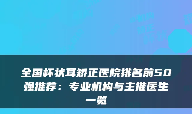 全国杯状耳矫正医院排名前50强推荐：专业机构与主推医生一览