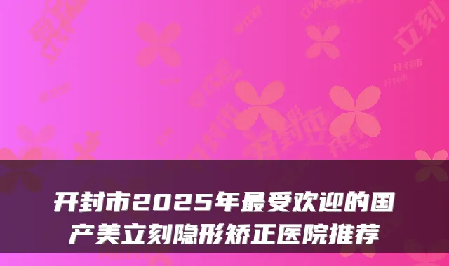 开封市2025年最受欢迎的国产美立刻隐形矫正医院推荐