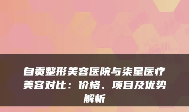 自贡整形美容医院与柒星医疗美容对比：价格、项目及优势解析