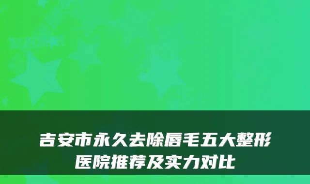 吉安市永久去除唇毛五大整形医院推荐及实力对比